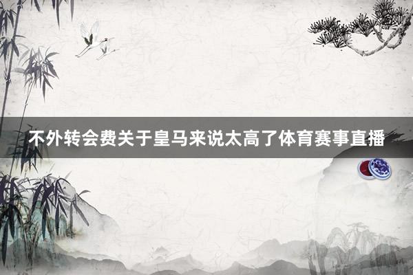 不外转会费关于皇马来说太高了体育赛事直播