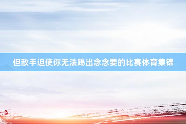 但敌手迫使你无法踢出念念要的比赛体育集锦