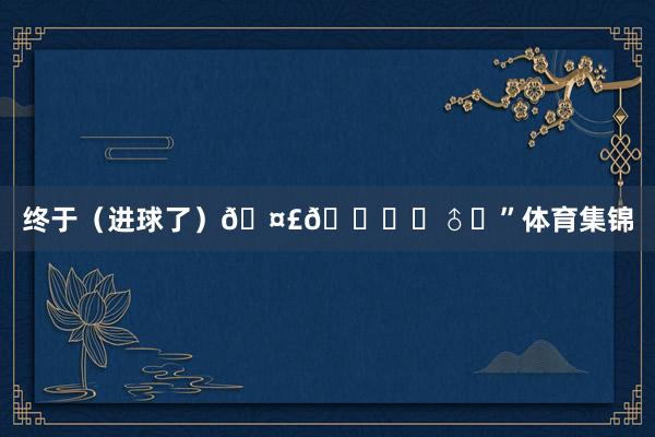终于（进球了）🤣🙅‍♂️”体育集锦
