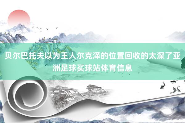 贝尔巴托夫以为王人尔克泽的位置回收的太深了亚洲足球买球站体育信息