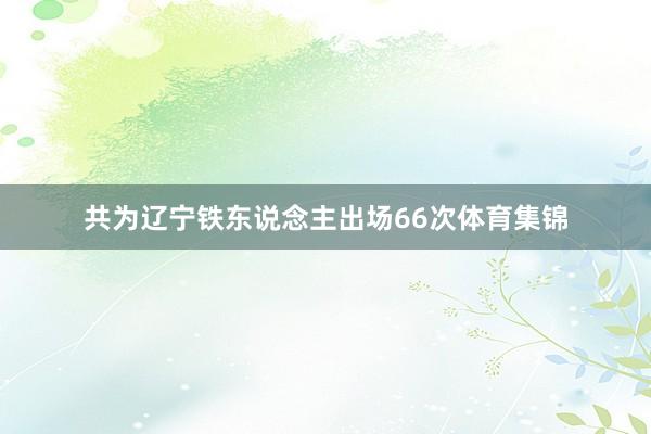 共为辽宁铁东说念主出场66次体育集锦