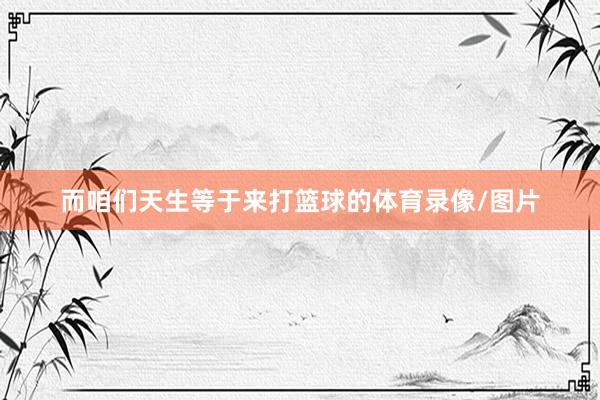 而咱们天生等于来打篮球的体育录像/图片