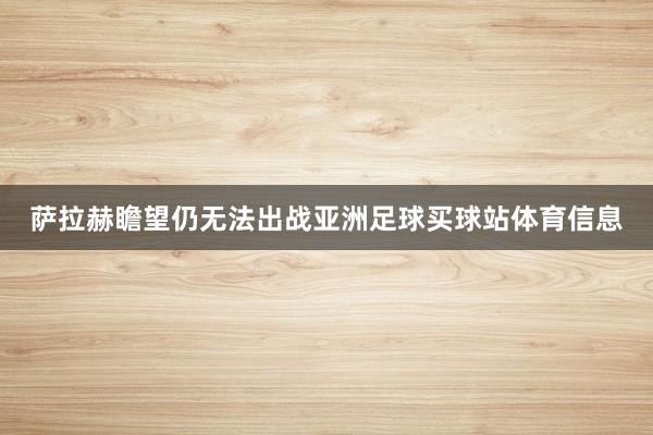 萨拉赫瞻望仍无法出战亚洲足球买球站体育信息